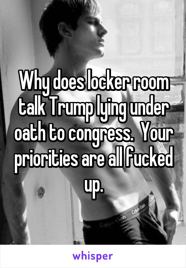Why does locker room talk Trump lying under oath to congress.  Your priorities are all fucked up.