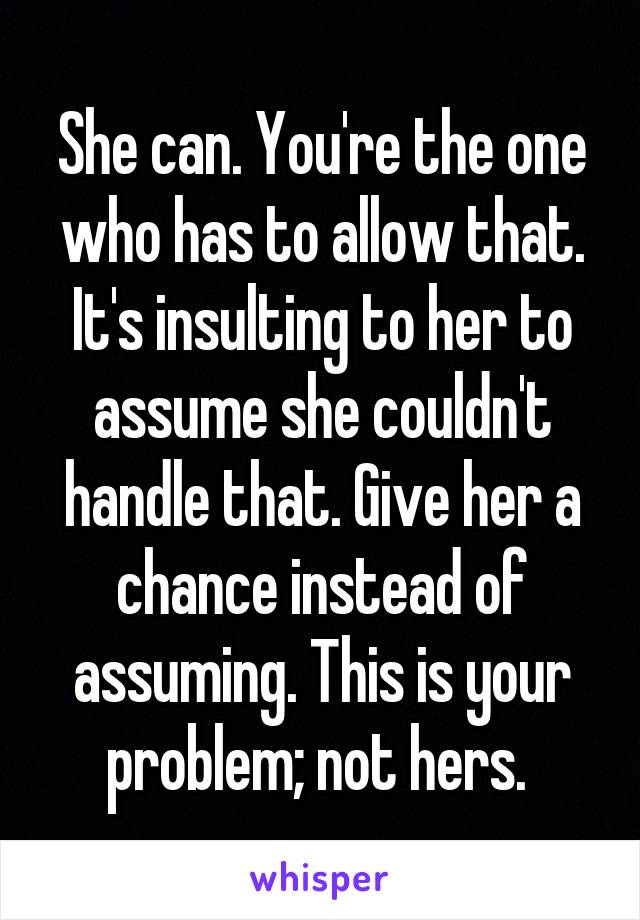 She can. You're the one who has to allow that. It's insulting to her to assume she couldn't handle that. Give her a chance instead of assuming. This is your problem; not hers. 