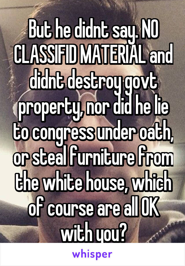 But he didnt say. NO CLASSIFID MATERIAL and didnt destroy govt property, nor did he lie to congress under oath, or steal furniture from the white house, which of course are all OK with you?