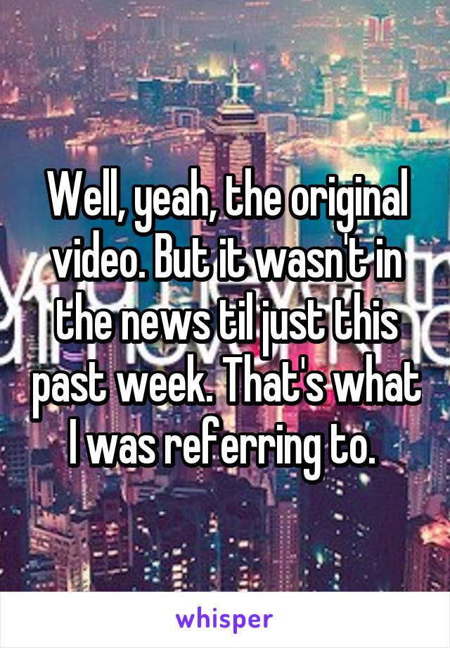 Well, yeah, the original video. But it wasn't in the news til just this past week. That's what I was referring to. 