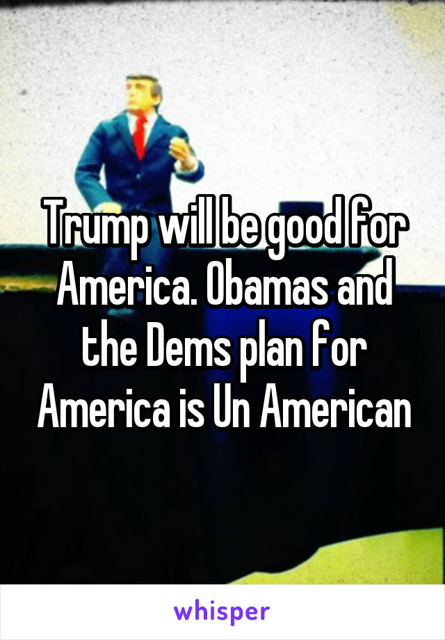 Trump will be good for America. Obamas and the Dems plan for America is Un American