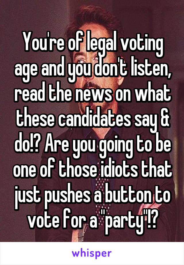 You're of legal voting age and you don't listen, read the news on what these candidates say & do!? Are you going to be one of those idiots that just pushes a button to vote for a "party"!?