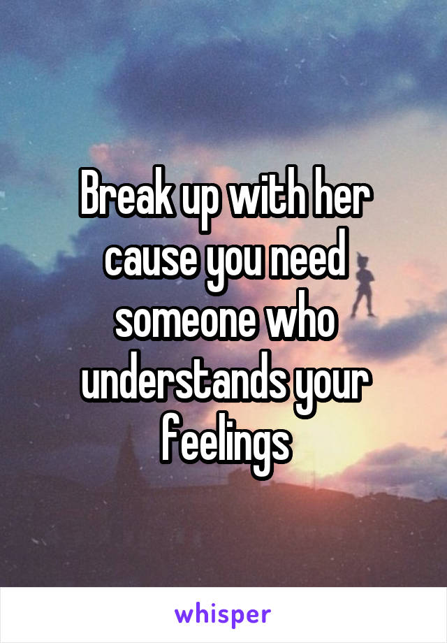 Break up with her cause you need someone who understands your feelings