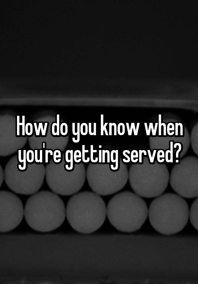 how-do-you-know-when-you-re-getting-served