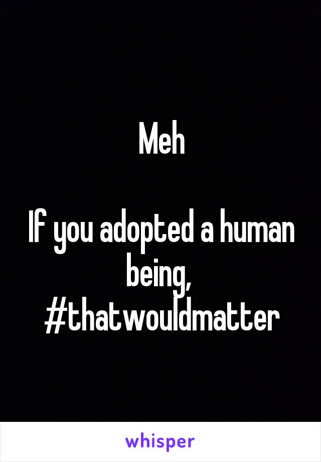 Meh

If you adopted a human being,  #thatwouldmatter