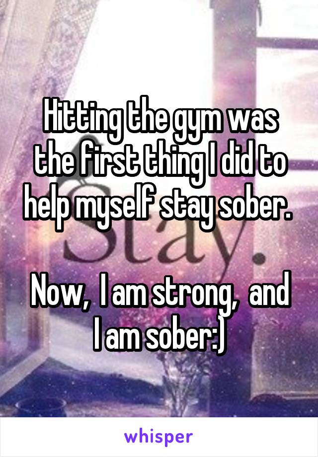 Hitting the gym was the first thing I did to help myself stay sober. 

Now,  I am strong,  and I am sober:)