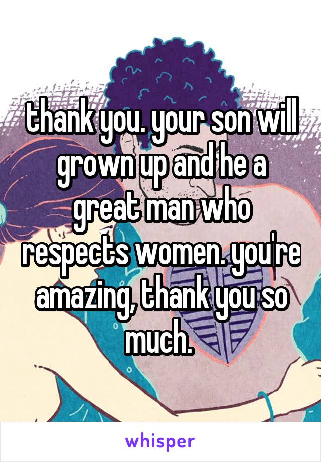 thank you. your son will grown up and he a great man who respects women. you're amazing, thank you so much. 