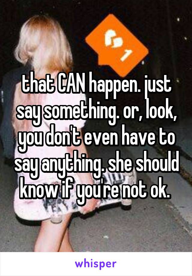 that CAN happen. just say something. or, look, you don't even have to say anything. she should know if you're not ok. 