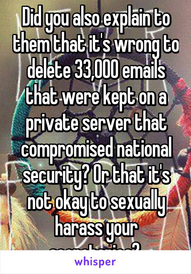 Did you also explain to them that it's wrong to delete 33,000 emails that were kept on a private server that compromised national security? Or that it's not okay to sexually harass your secretaries? 