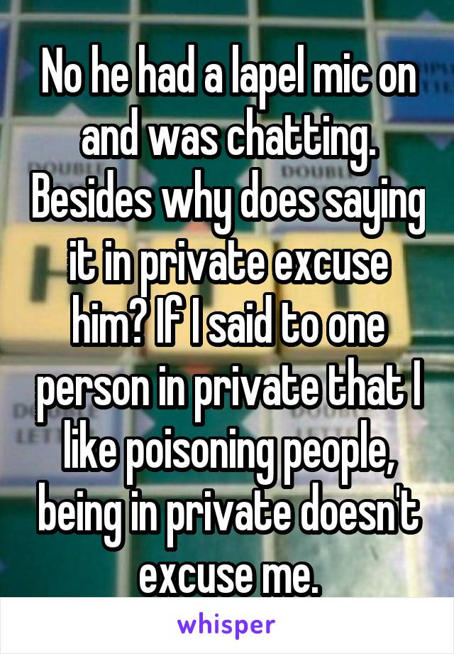 No he had a lapel mic on and was chatting. Besides why does saying it in private excuse him? If I said to one person in private that I like poisoning people, being in private doesn't excuse me.