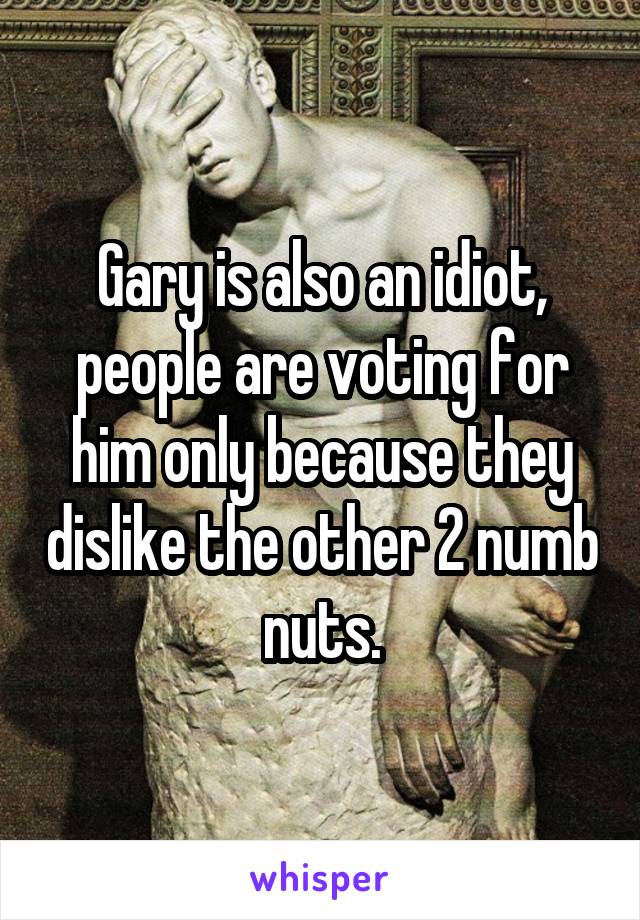 Gary is also an idiot, people are voting for him only because they dislike the other 2 numb nuts.