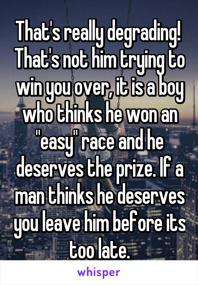 That's really degrading!  That's not him trying to win you over, it is a boy who thinks he won an "easy" race and he deserves the prize. If a man thinks he deserves you leave him before its too late.