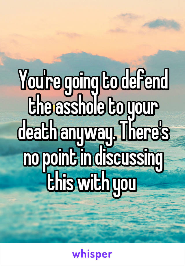 You're going to defend the asshole to your death anyway. There's no point in discussing this with you 