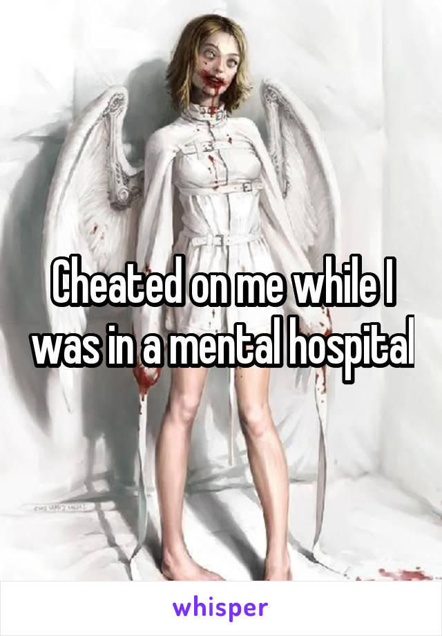 Cheated on me while I was in a mental hospital