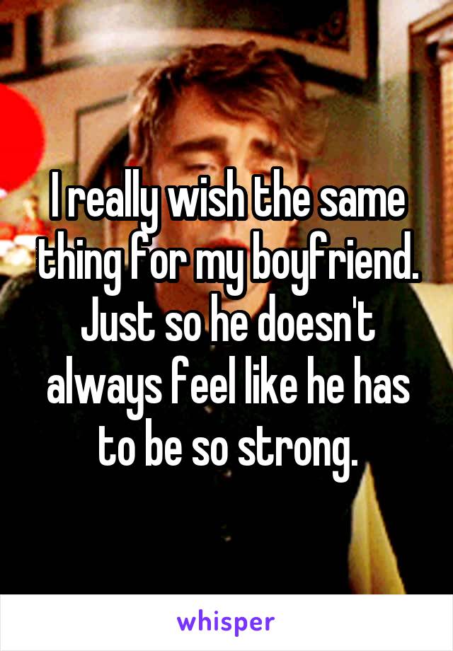 I really wish the same thing for my boyfriend. Just so he doesn't always feel like he has to be so strong.