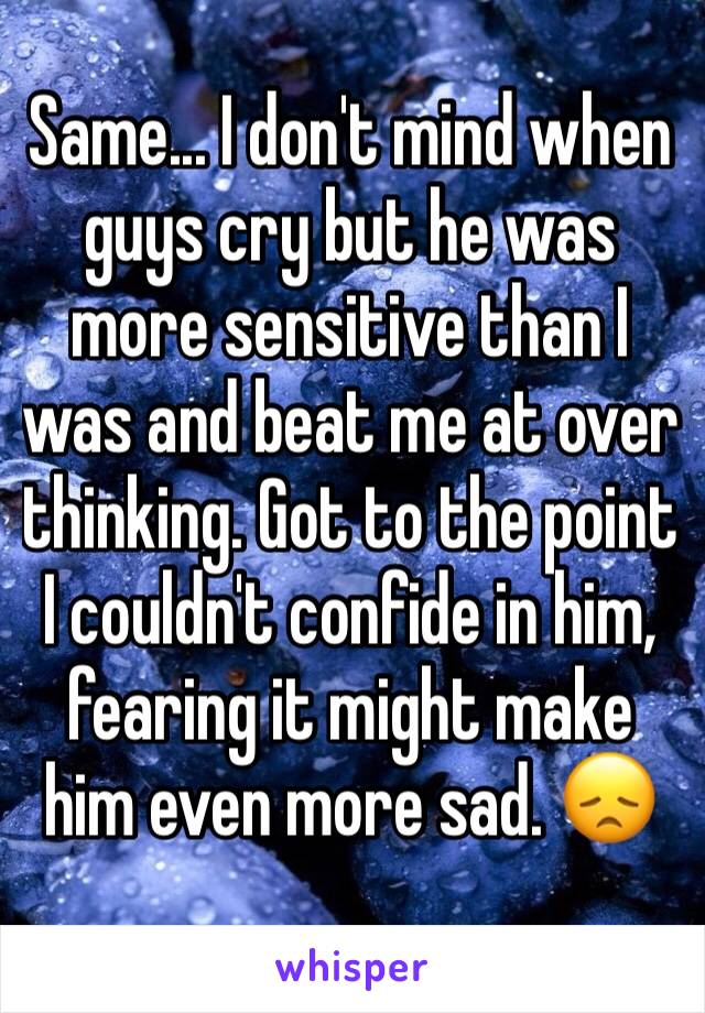 Same... I don't mind when guys cry but he was more sensitive than I was and beat me at over thinking. Got to the point I couldn't confide in him, fearing it might make him even more sad. 😞