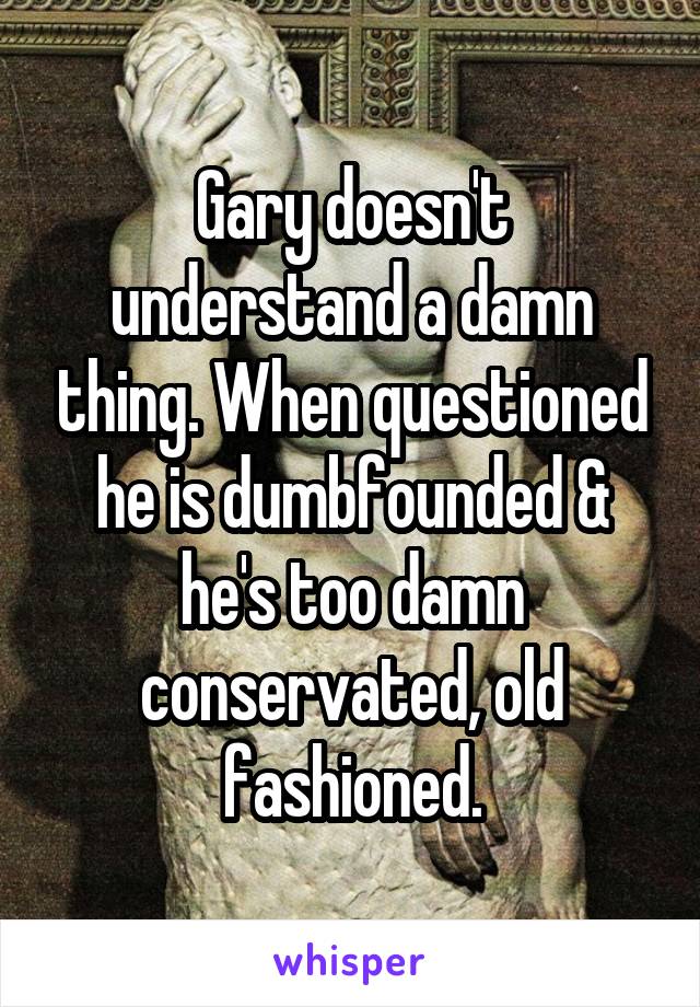 Gary doesn't understand a damn thing. When questioned he is dumbfounded & he's too damn conservated, old fashioned.