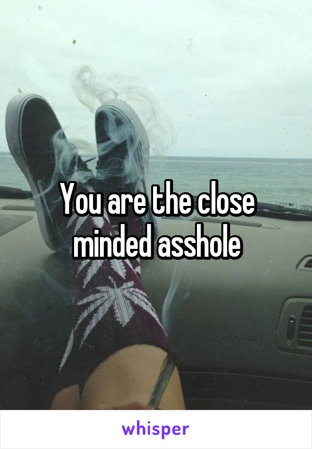 You are the close minded asshole