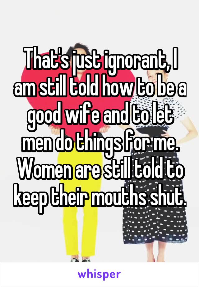 That's just ignorant, I am still told how to be a good wife and to let men do things for me. Women are still told to keep their mouths shut. 