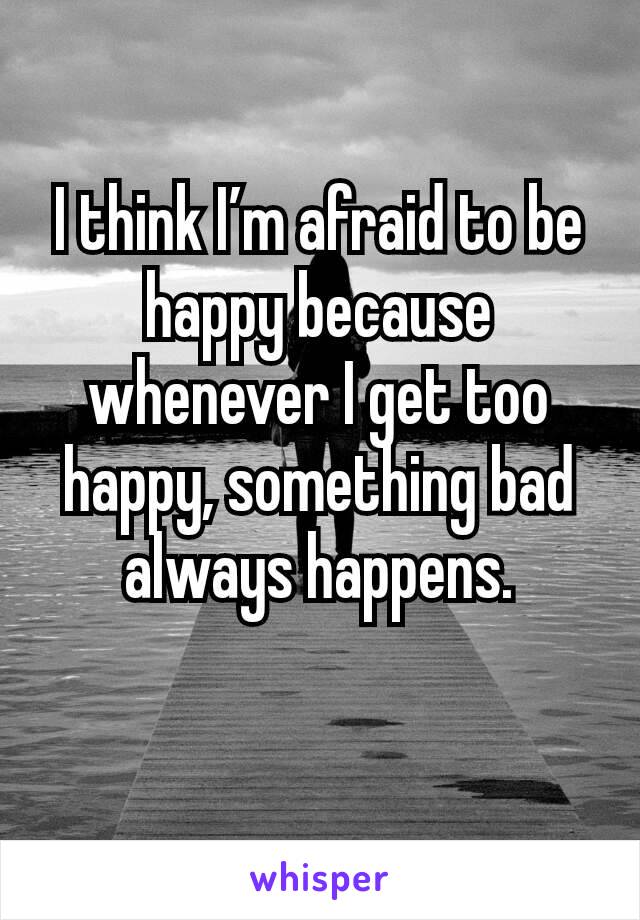 I think I’m afraid to be happy because whenever I get too happy, something bad always happens.