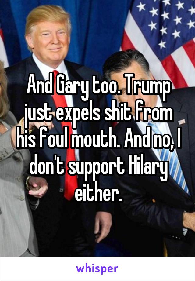 And Gary too. Trump just expels shit from his foul mouth. And no, I don't support Hilary either.