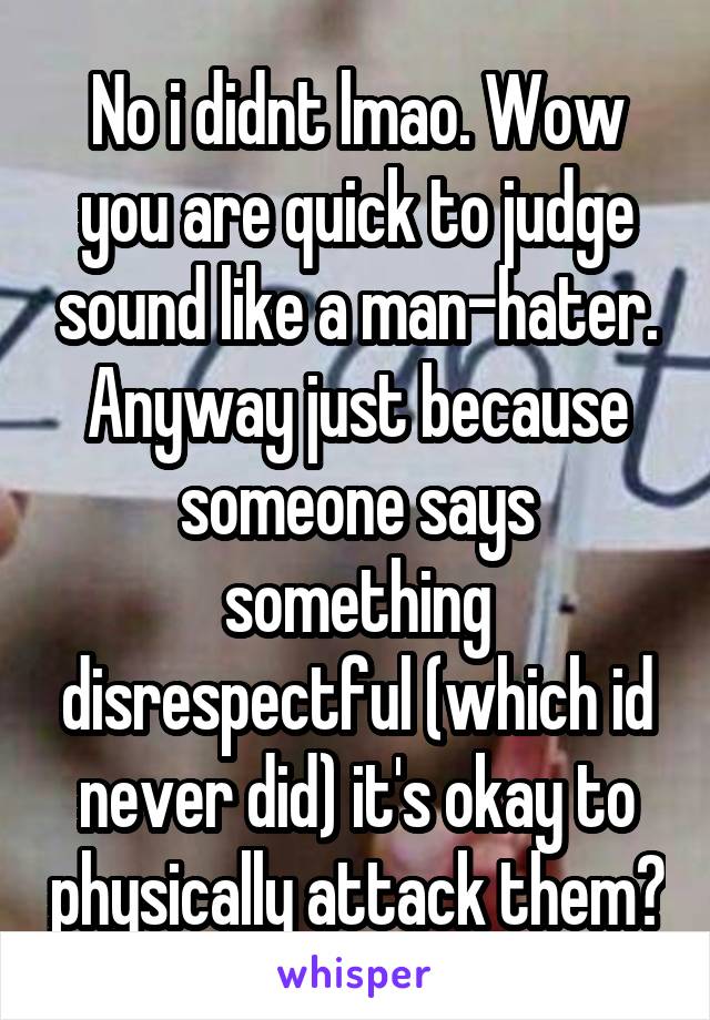 No i didnt lmao. Wow you are quick to judge sound like a man-hater. Anyway just because someone says something disrespectful (which id never did) it's okay to physically attack them?