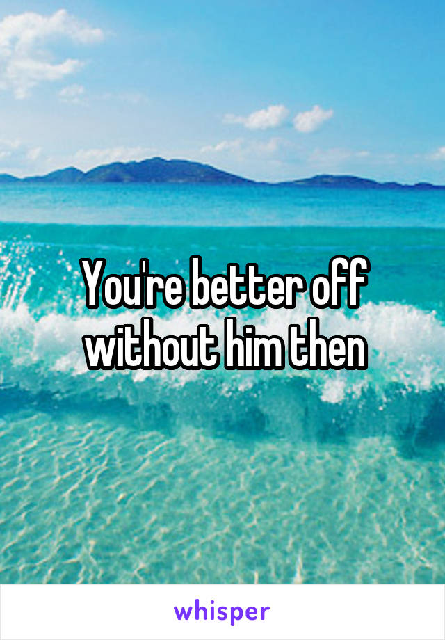 You're better off without him then