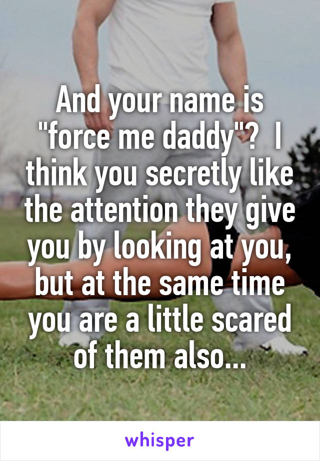 And your name is "force me daddy"?  I think you secretly like the attention they give you by looking at you, but at the same time you are a little scared of them also...