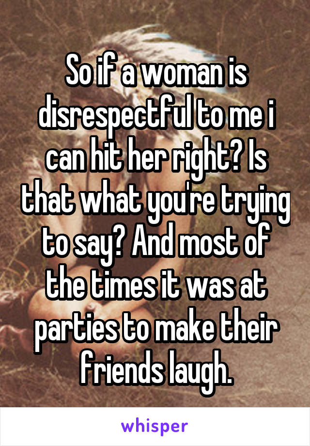 So if a woman is disrespectful to me i can hit her right? Is that what you're trying to say? And most of the times it was at parties to make their friends laugh.