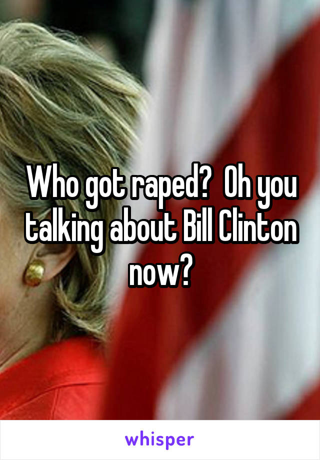 Who got raped?  Oh you talking about Bill Clinton now?