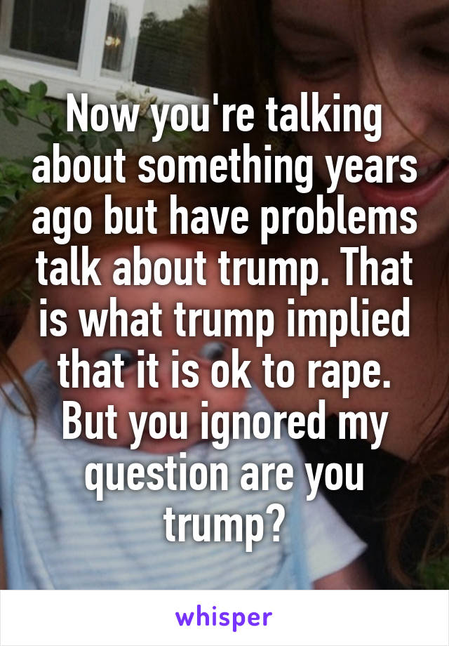 Now you're talking about something years ago but have problems talk about trump. That is what trump implied that it is ok to rape. But you ignored my question are you trump?