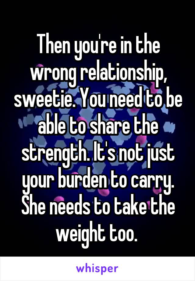 Then you're in the wrong relationship, sweetie. You need to be able to share the strength. It's not just your burden to carry. She needs to take the weight too. 