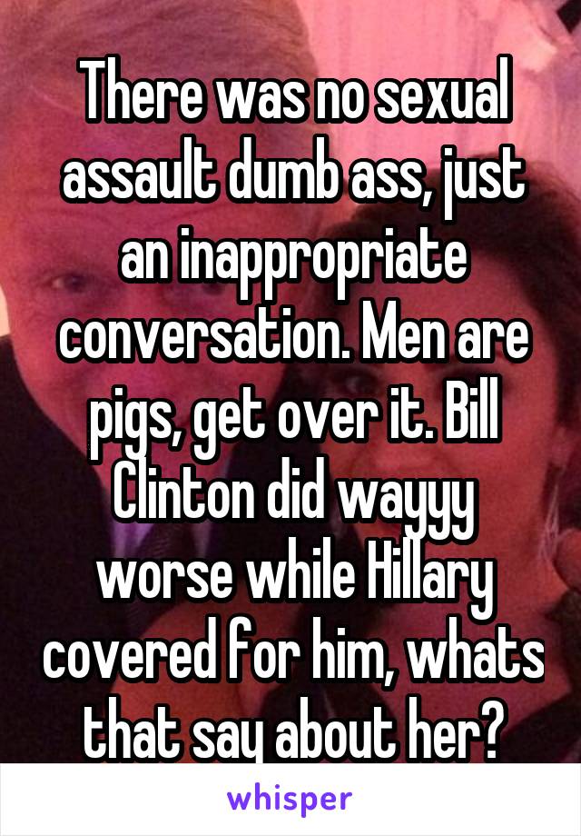 There was no sexual assault dumb ass, just an inappropriate conversation. Men are pigs, get over it. Bill Clinton did wayyy worse while Hillary covered for him, whats that say about her?