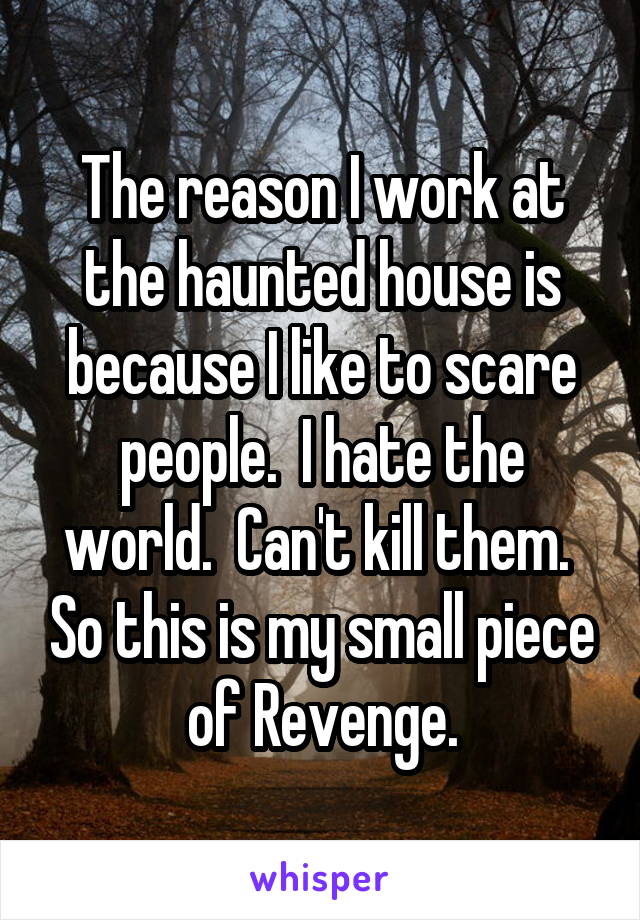 The reason I work at the haunted house is because I like to scare people.  I hate the world.  Can't kill them.  So this is my small piece of Revenge.