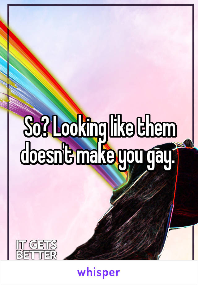 So? Looking like them doesn't make you gay. 