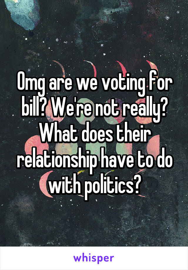 Omg are we voting for bill? We're not really? What does their relationship have to do with politics?