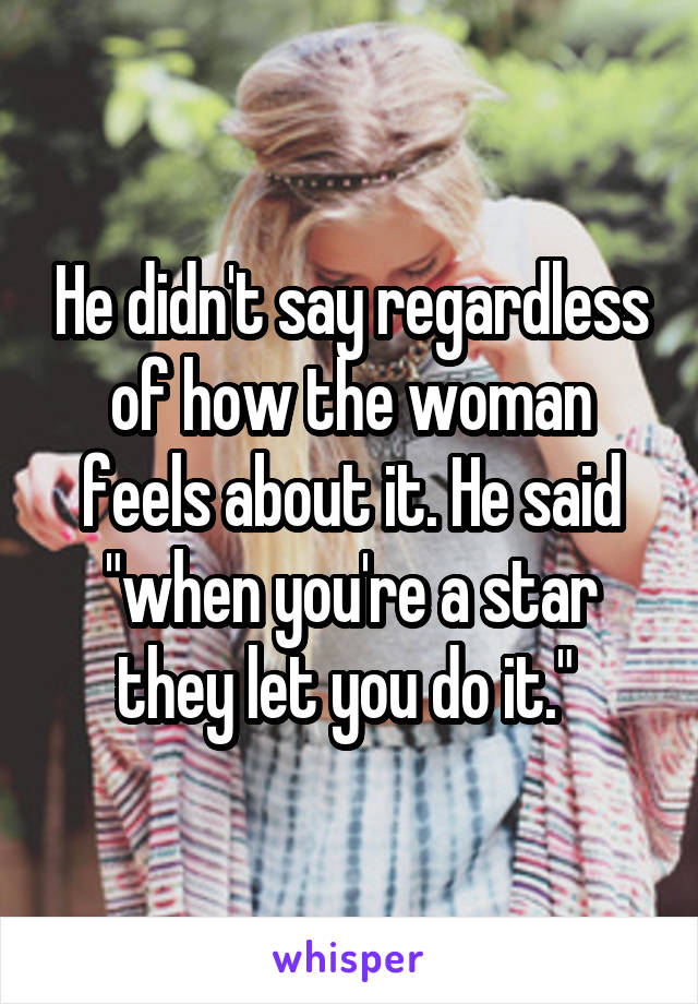 He didn't say regardless of how the woman feels about it. He said "when you're a star they let you do it." 