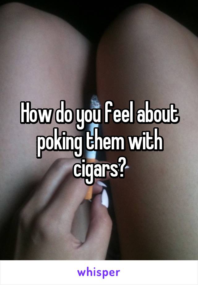 How do you feel about poking them with cigars?