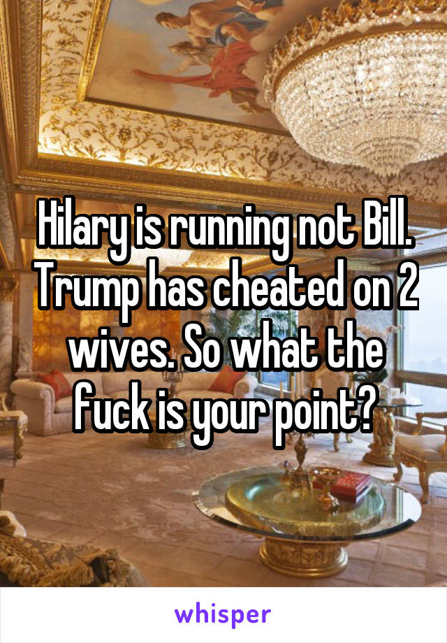 Hilary is running not Bill. Trump has cheated on 2 wives. So what the fuck is your point?