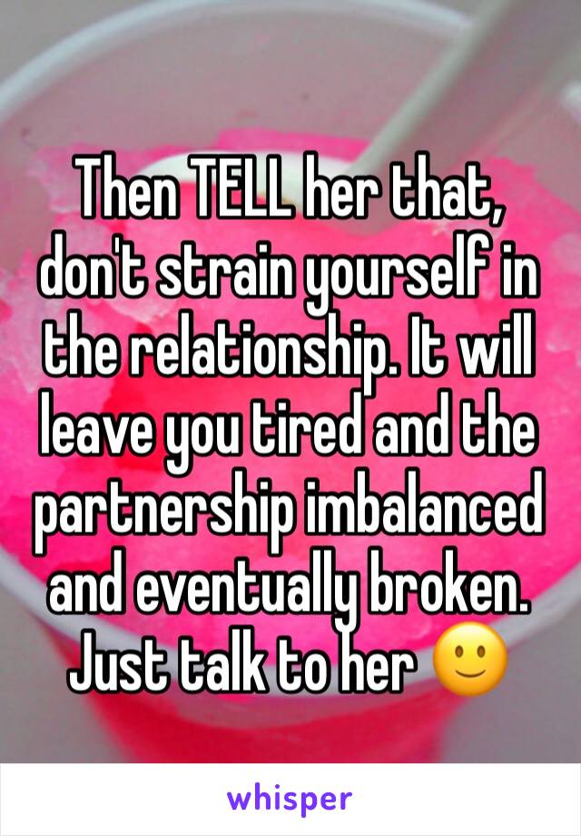 Then TELL her that, don't strain yourself in the relationship. It will leave you tired and the partnership imbalanced and eventually broken. Just talk to her 🙂