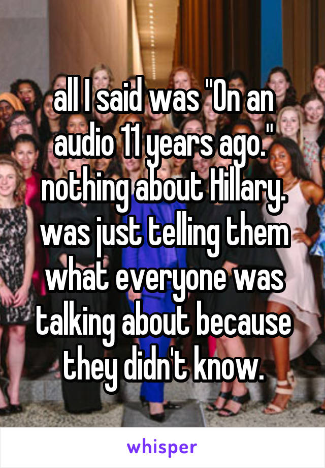 all I said was "On an audio 11 years ago."
nothing about Hillary. was just telling them what everyone was talking about because they didn't know.