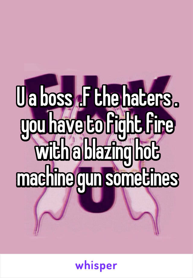 U a boss  .F the haters . you have to fight fire with a blazing hot machine gun sometines