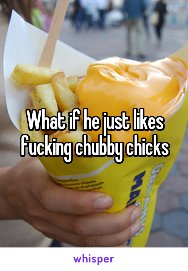 What if he just likes fucking chubby chicks