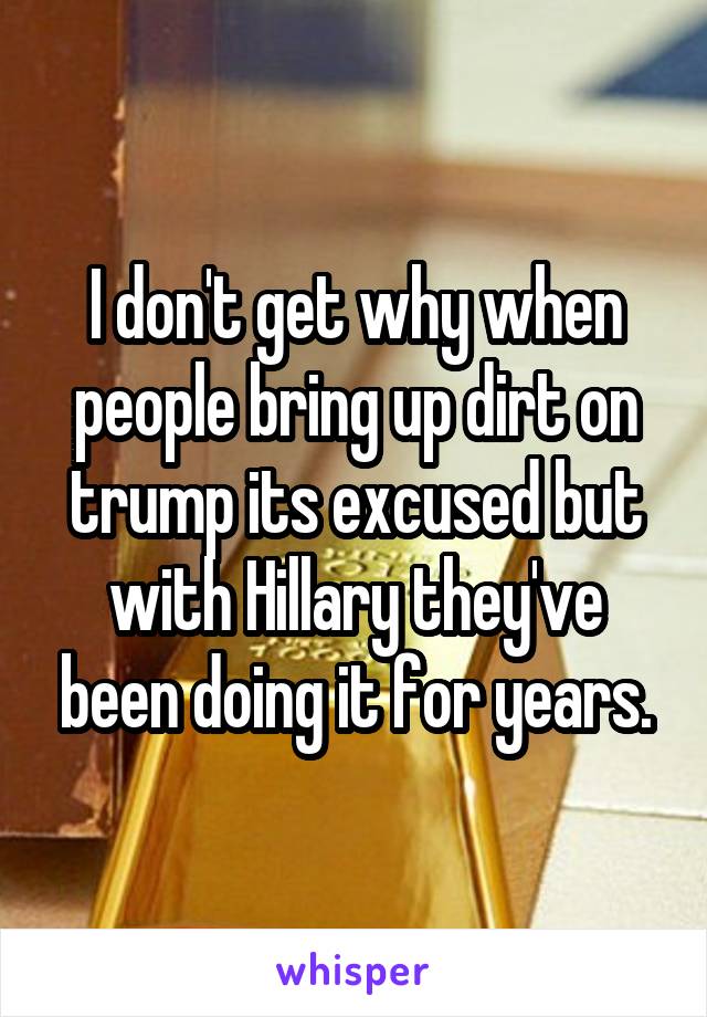 I don't get why when people bring up dirt on trump its excused but with Hillary they've been doing it for years.