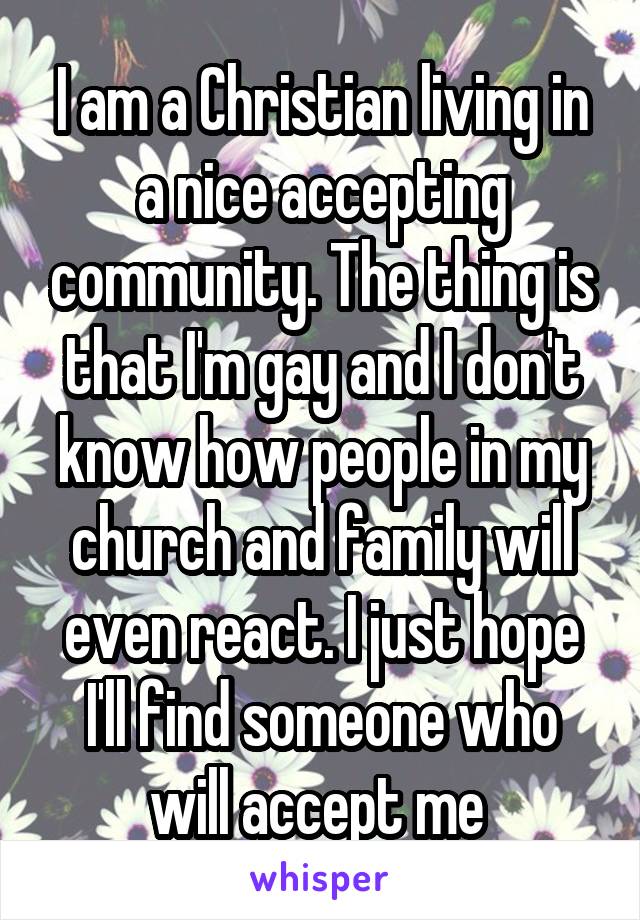 I am a Christian living in a nice accepting community. The thing is that I'm gay and I don't know how people in my church and family will even react. I just hope I'll find someone who will accept me 