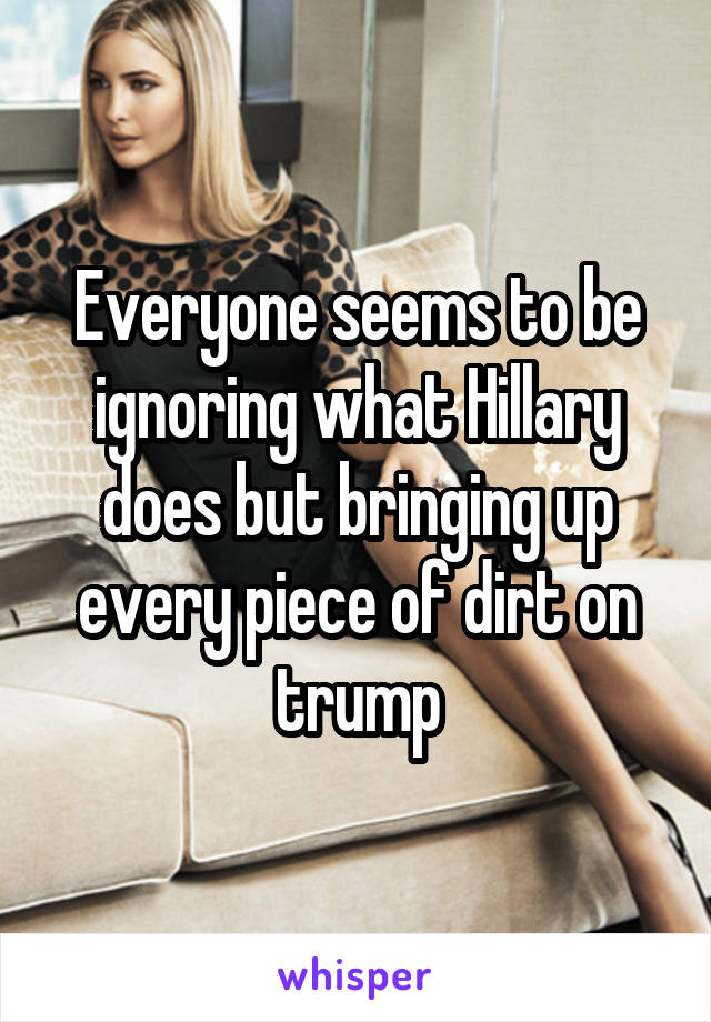 Everyone seems to be ignoring what Hillary does but bringing up every piece of dirt on trump