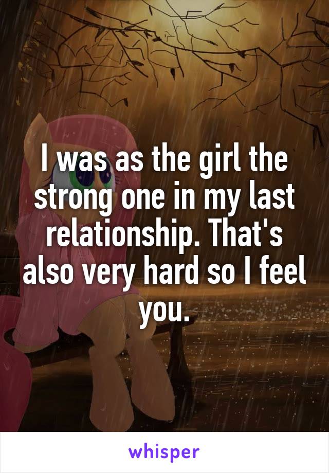 I was as the girl the strong one in my last relationship. That's also very hard so I feel you.