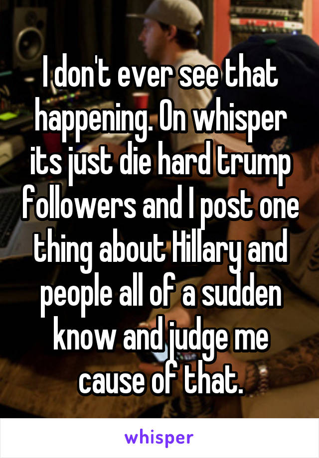 I don't ever see that happening. On whisper its just die hard trump followers and I post one thing about Hillary and people all of a sudden know and judge me cause of that.