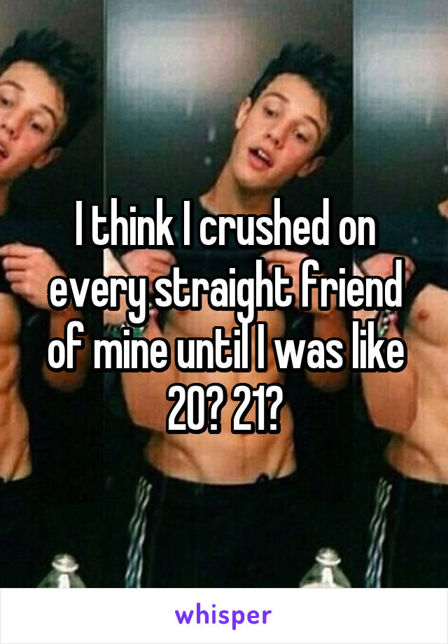 I think I crushed on every straight friend of mine until I was like 20? 21?