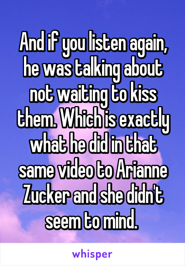 And if you listen again, he was talking about not waiting to kiss them. Which is exactly what he did in that same video to Arianne Zucker and she didn't seem to mind. 